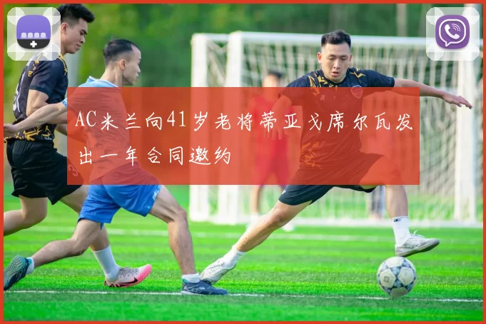 AC米兰向41岁老将蒂亚戈席尔瓦发出一年合同邀约
