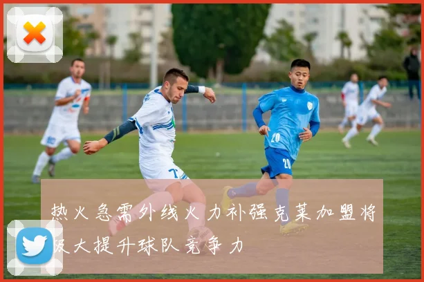 热火急需外线火力补强克莱加盟将极大提升球队竞争力