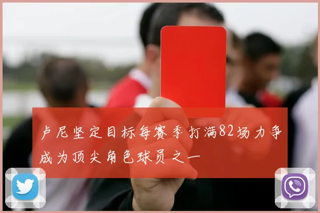 卢尼坚定目标每赛季打满82场力争成为顶尖角色球员之一