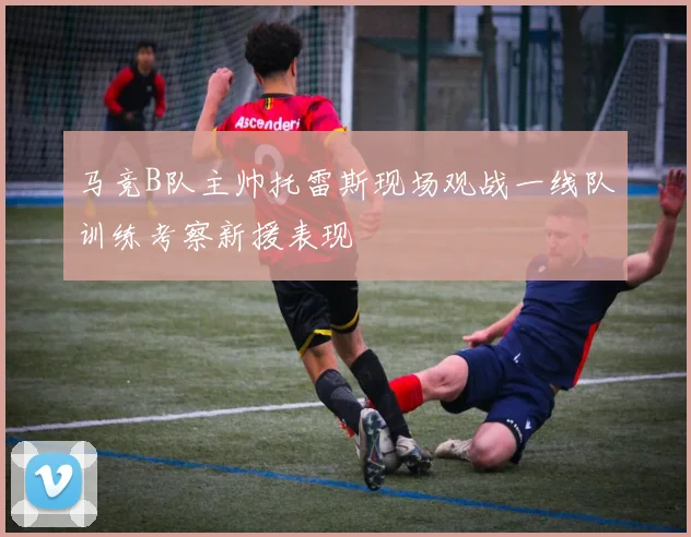 马竞B队主帅托雷斯现场观战一线队训练考察新援表现