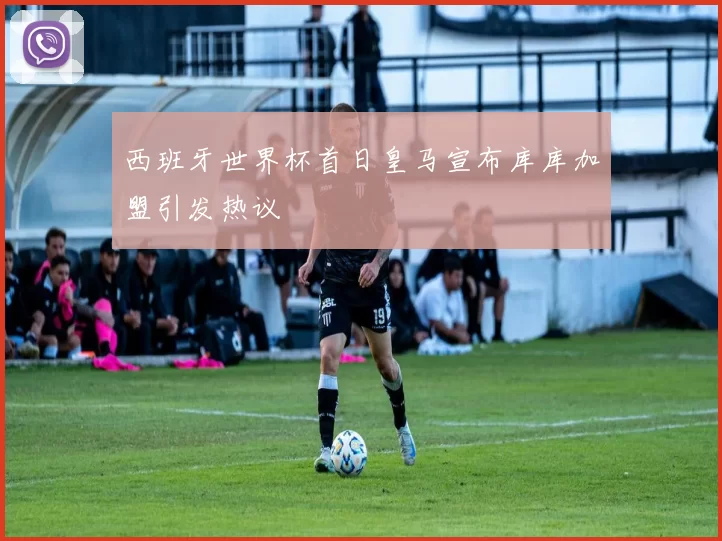西班牙世界杯首日皇马宣布库库加盟引发热议