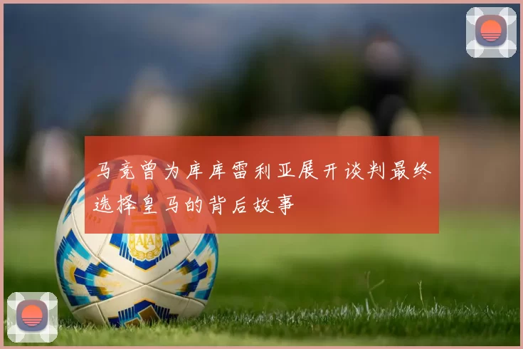 马竞曾为库库雷利亚展开谈判最终选择皇马的背后故事