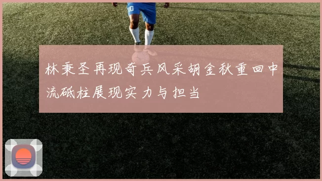 林秉圣再现奇兵风采胡金秋重回中流砥柱展现实力与担当