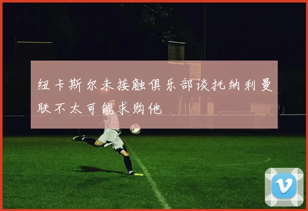 纽卡斯尔未接触俱乐部谈托纳利曼联不太可能求购他