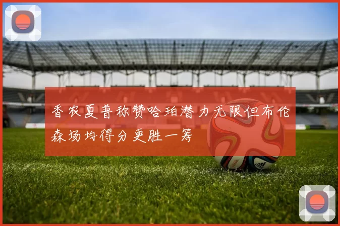 香农夏普称赞哈珀潜力无限但布伦森场均得分更胜一筹