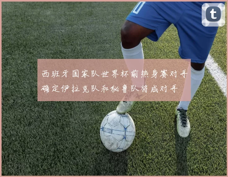 西班牙国家队世界杯前热身赛对手确定伊拉克队和秘鲁队将成对手