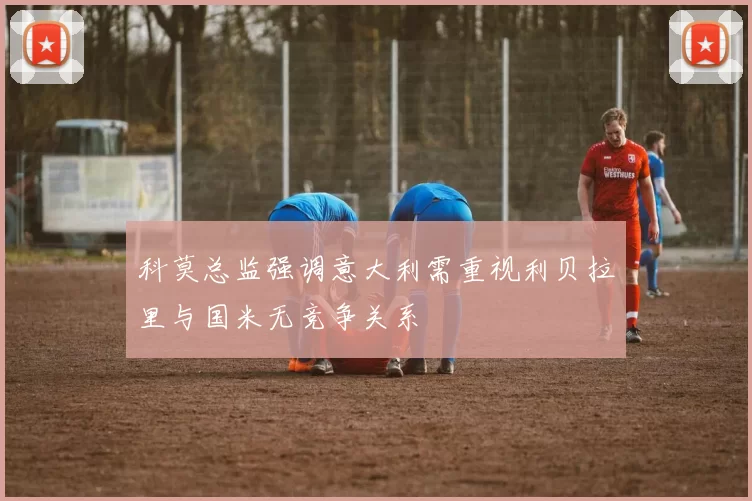 科莫总监强调意大利需重视利贝拉里与国米无竞争关系
