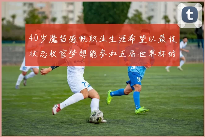 40岁魔笛感慨职业生涯希望以最佳状态收官梦想能参加五届世界杯的壮举