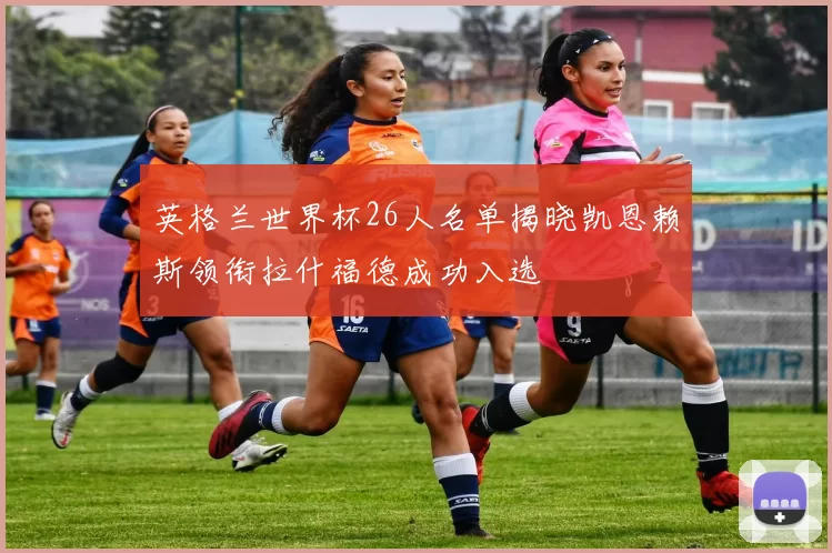 英格兰世界杯26人名单揭晓凯恩赖斯领衔拉什福德成功入选