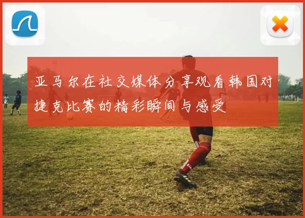 亚马尔在社交媒体分享观看韩国对捷克比赛的精彩瞬间与感受