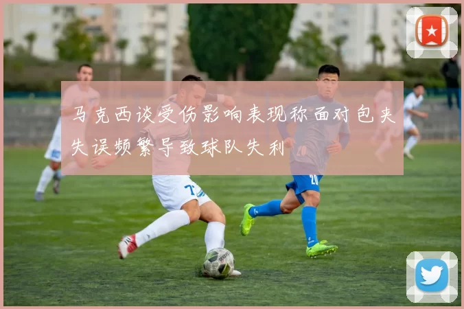 马克西谈受伤影响表现称面对包夹失误频繁导致球队失利
