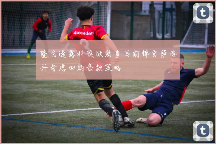 隆戈透露科莫欲购皇马前锋贡萨洛并考虑回购条款策略