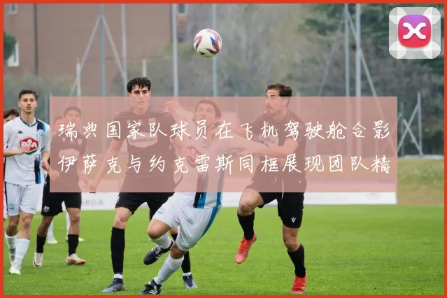 瑞典国家队球员在飞机驾驶舱合影伊萨克与约克雷斯同框展现团队精神