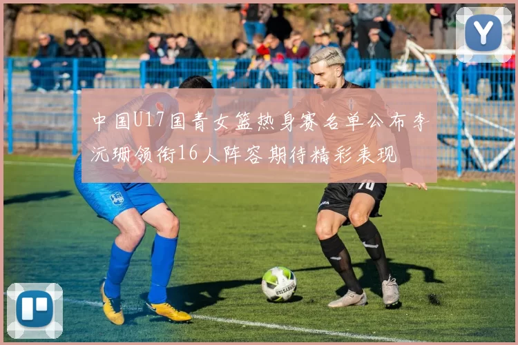 中国U17国青女篮热身赛名单公布李沅珊领衔16人阵容期待精彩表现