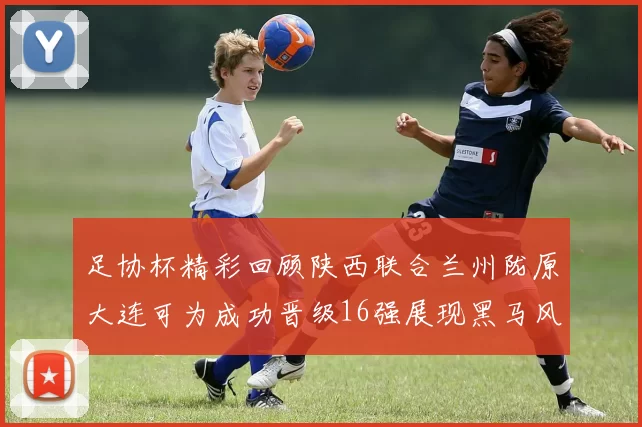 足协杯精彩回顾陕西联合兰州陇原大连可为成功晋级16强展现黑马风采