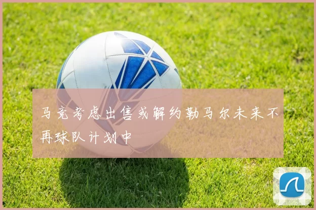 马竞考虑出售或解约勒马尔未来不再球队计划中