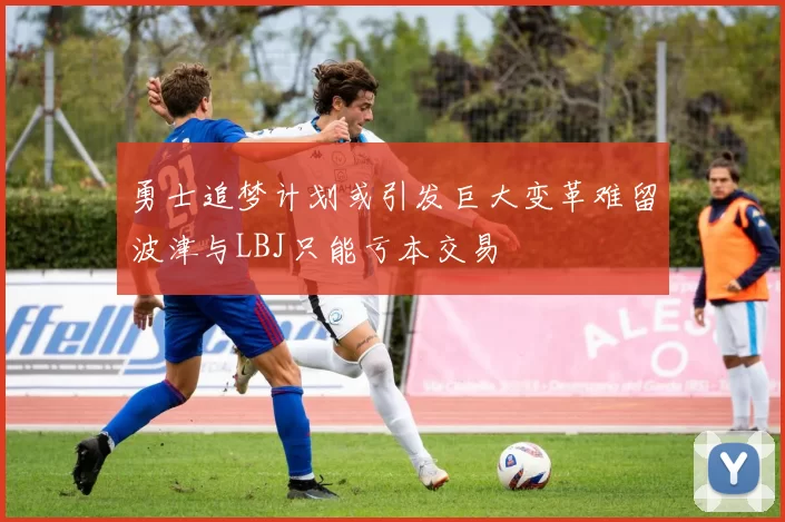 勇士追梦计划或引发巨大变革难留波津与LBJ只能亏本交易