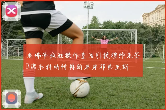 老佛爷疯狂操作皇马引援穆帅免签B席和科纳特再购库库邓弗里斯