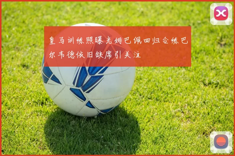 皇马训练照曝光姆巴佩回归合练巴尔韦德依旧缺席引关注