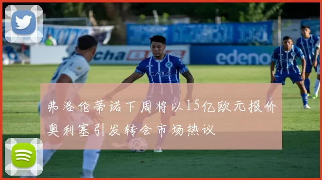 弗洛伦蒂诺下周将以15亿欧元报价奥利塞引发转会市场热议