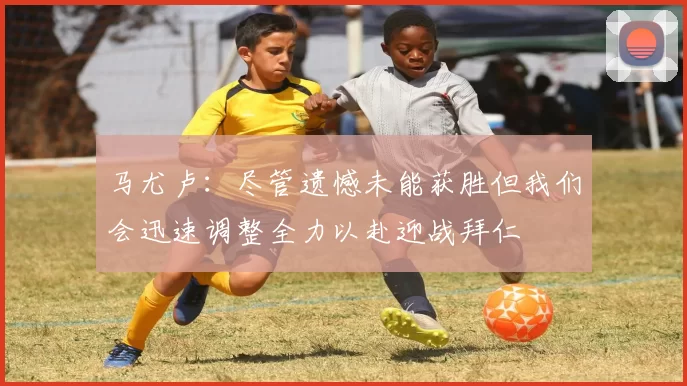 马尤卢：尽管遗憾未能获胜但我们会迅速调整全力以赴迎战拜仁