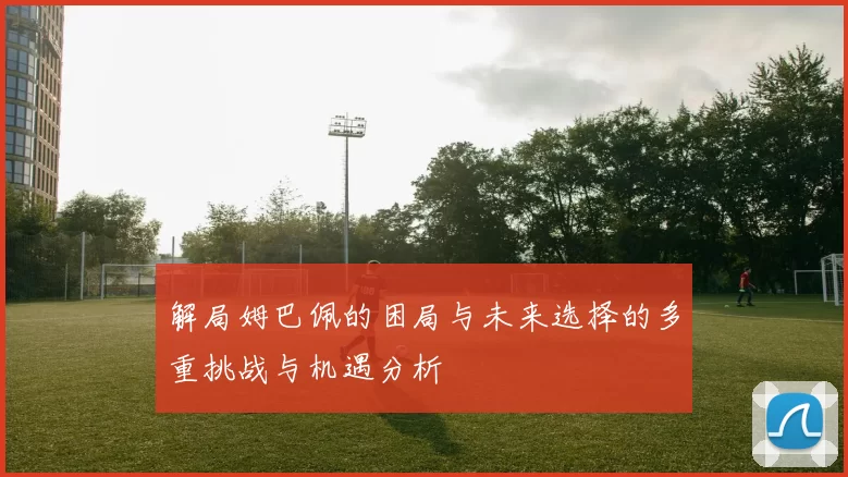 解局姆巴佩的困局与未来选择的多重挑战与机遇分析