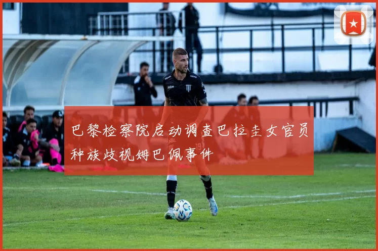 巴黎检察院启动调查巴拉圭女官员种族歧视姆巴佩事件