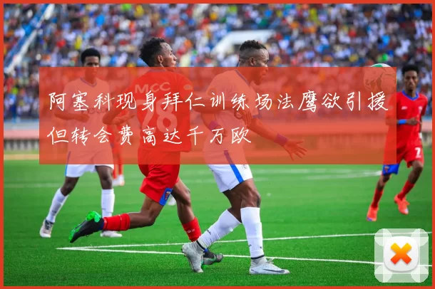 阿塞科现身拜仁训练场法鹰欲引援但转会费高达千万欧