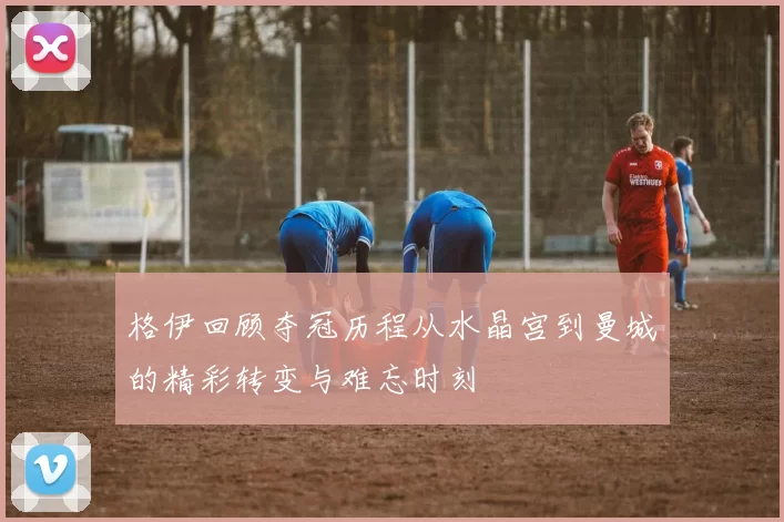 格伊回顾夺冠历程从水晶宫到曼城的精彩转变与难忘时刻